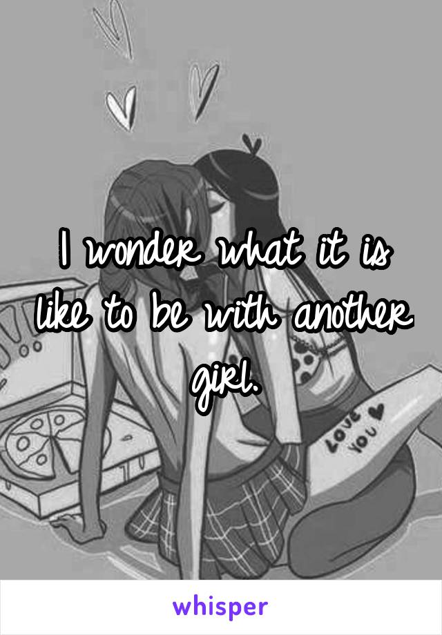 I wonder what it is like to be with another girl.