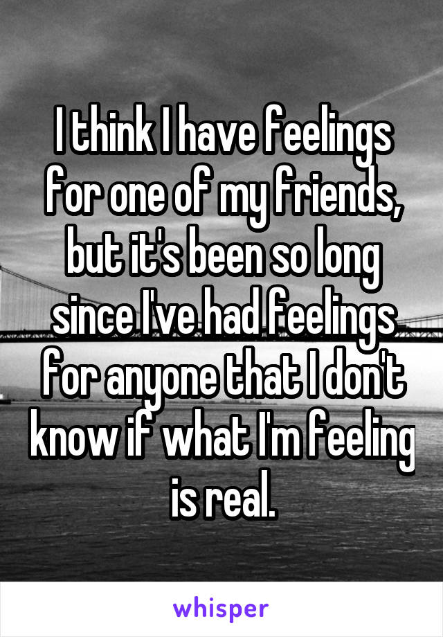 I think I have feelings for one of my friends, but it's been so long since I've had feelings for anyone that I don't know if what I'm feeling is real.