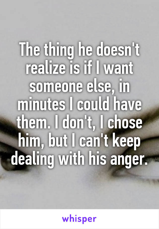 The thing he doesn't realize is if I want someone else, in minutes I could have them. I don't, I chose him, but I can't keep dealing with his anger. 