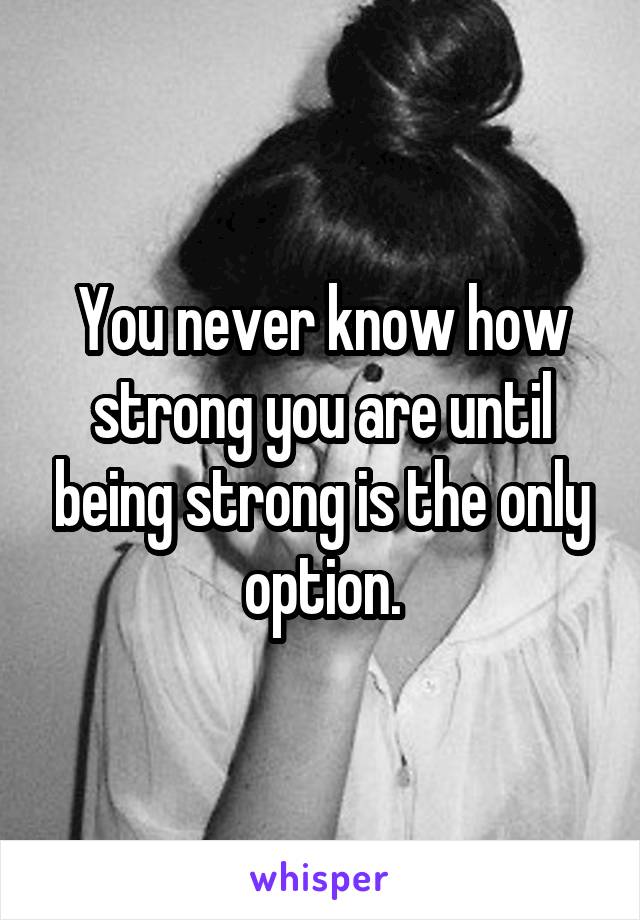 You never know how strong you are until being strong is the only option.