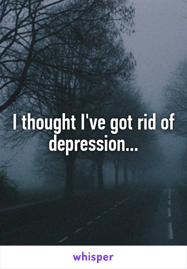 I thought I've got rid of depression...