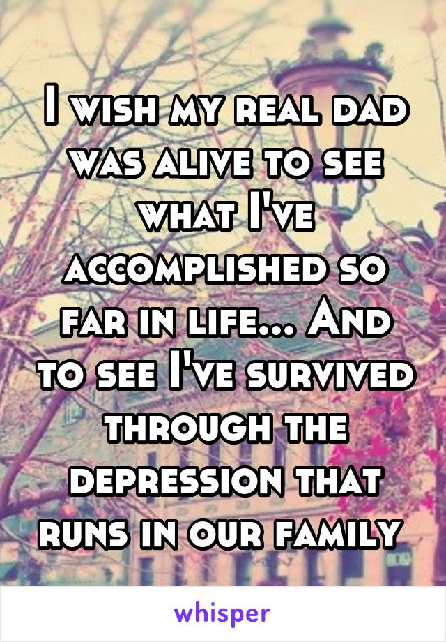 I wish my real dad was alive to see what I've accomplished so far in life... And to see I've survived through the depression that runs in our family 