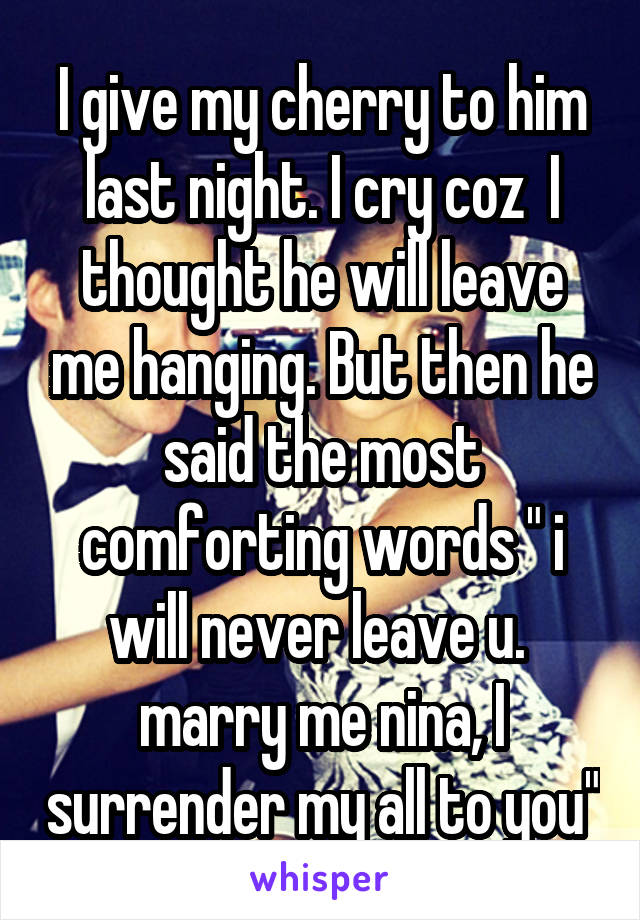 I give my cherry to him last night. I cry coz  I thought he will leave me hanging. But then he said the most comforting words " i will never leave u.  marry me nina, I surrender my all to you"