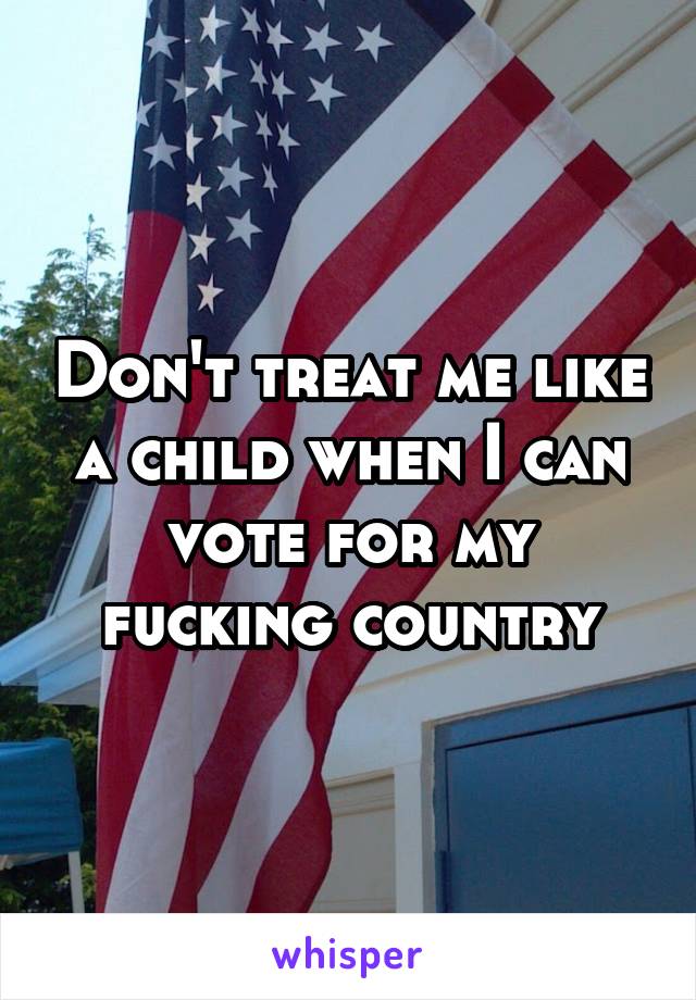 Don't treat me like a child when I can vote for my fucking country