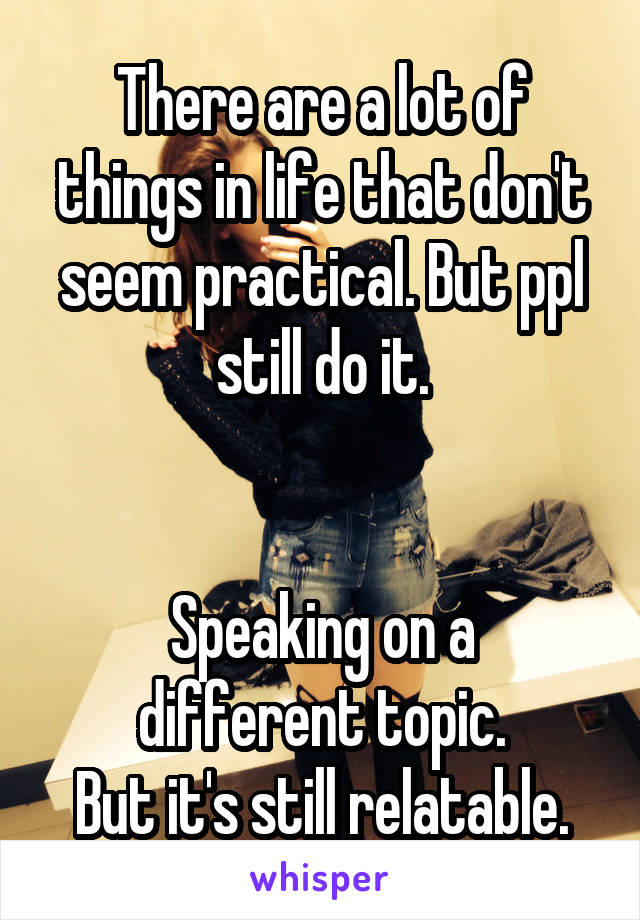 There are a lot of things in life that don't seem practical. But ppl still do it.


Speaking on a different topic.
But it's still relatable.