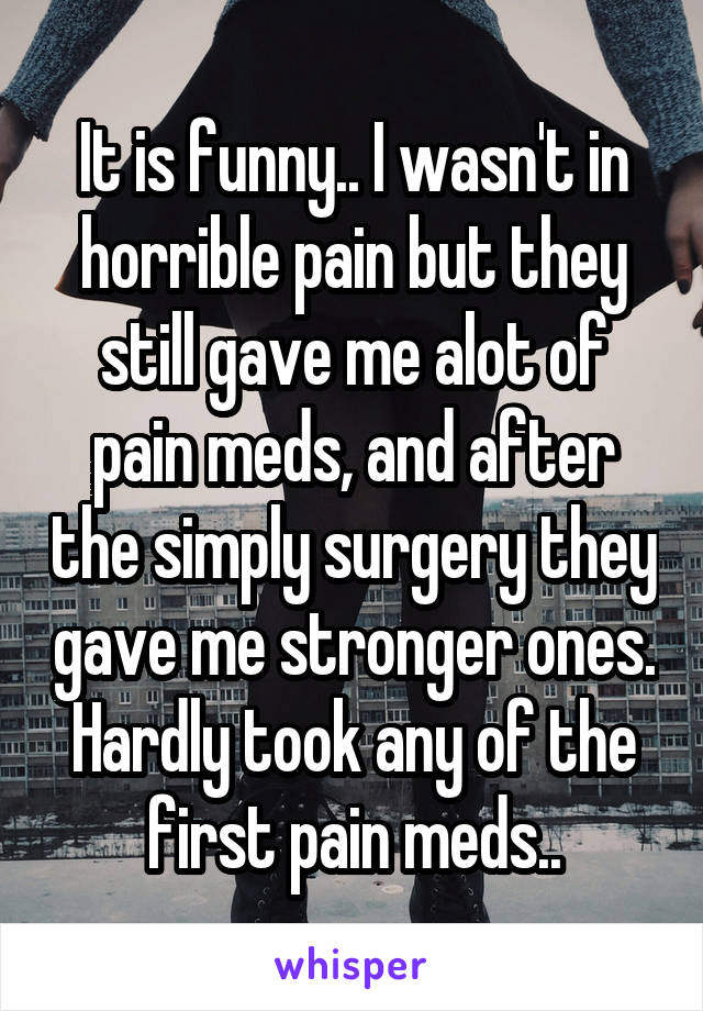 It is funny.. I wasn't in horrible pain but they still gave me alot of pain meds, and after the simply surgery they gave me stronger ones. Hardly took any of the first pain meds..