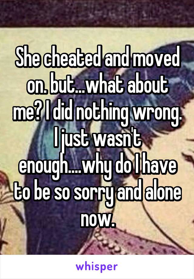 She cheated and moved on. but...what about me? I did nothing wrong. I just wasn't enough....why do I have to be so sorry and alone now.