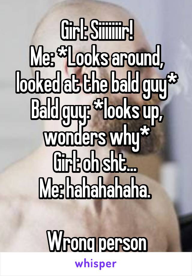 Girl: Siiiiiiir!
Me: *Looks around, looked at the bald guy*
Bald guy: *looks up, wonders why*
Girl: oh sht... 
Me: hahahahaha. 

Wrong person