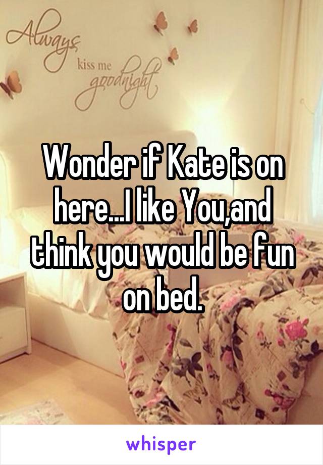 Wonder if Kate is on here...I like You,and think you would be fun on bed.