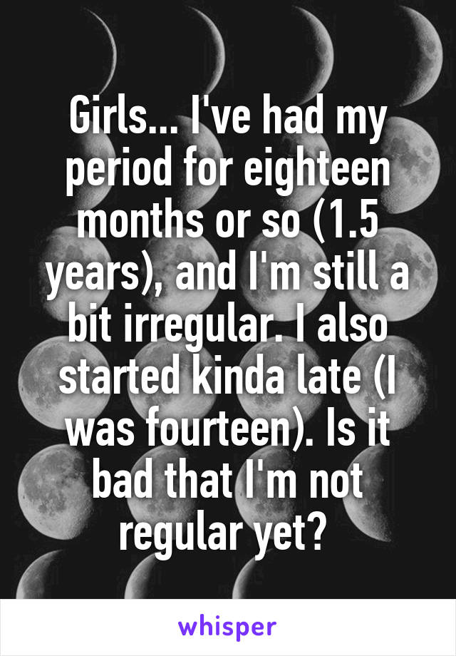 Girls... I've had my period for eighteen months or so (1.5 years), and I'm still a bit irregular. I also started kinda late (I was fourteen). Is it bad that I'm not regular yet? 