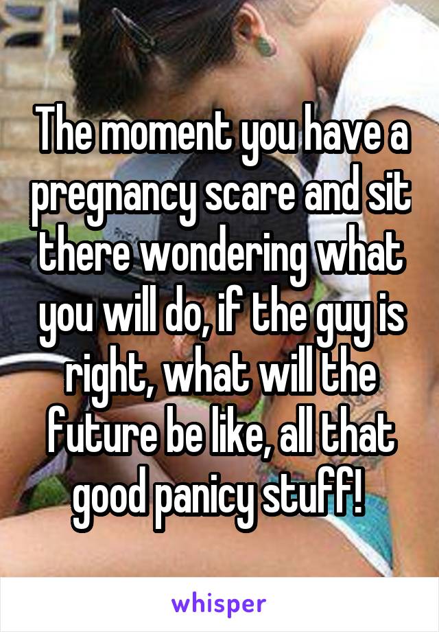 The moment you have a pregnancy scare and sit there wondering what you will do, if the guy is right, what will the future be like, all that good panicy stuff! 