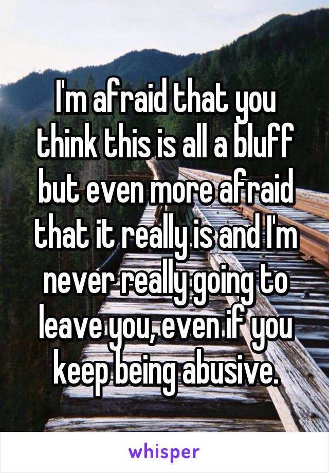 I'm afraid that you think this is all a bluff but even more afraid that it really is and I'm never really going to leave you, even if you keep being abusive.