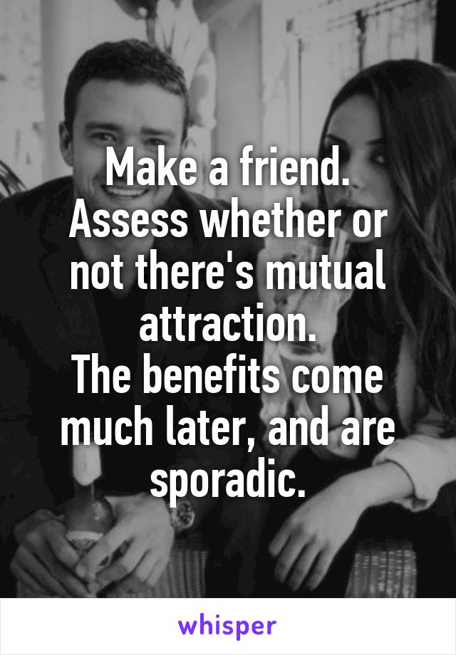 Make a friend.
Assess whether or not there's mutual attraction.
The benefits come much later, and are sporadic.