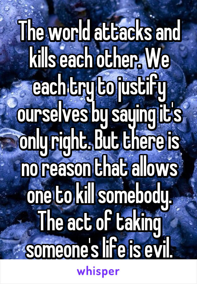 The world attacks and kills each other. We each try to justify ourselves by saying it's only right. But there is no reason that allows one to kill somebody. The act of taking someone's life is evil.