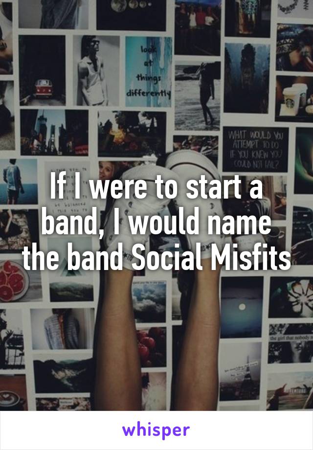 If I were to start a band, I would name the band Social Misfits