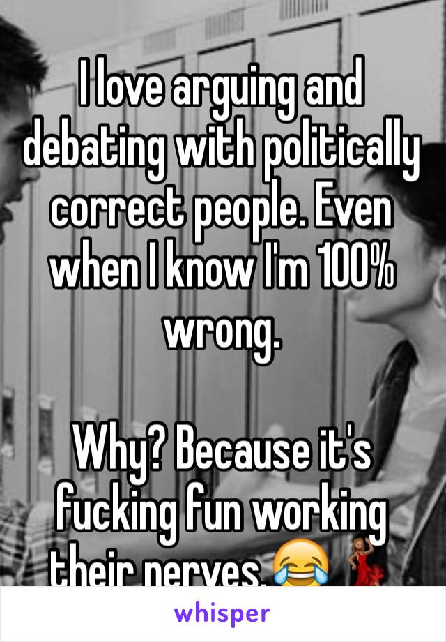 I love arguing and debating with politically correct people. Even when I know I'm 100% wrong. 

Why? Because it's fucking fun working their nerves.😂💃🏽