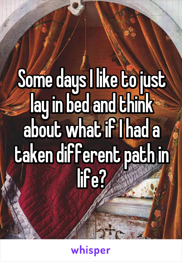 Some days I like to just lay in bed and think about what if I had a taken different path in life?