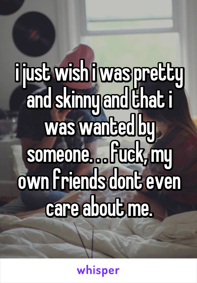 i just wish i was pretty and skinny and that i was wanted by someone. . . fuck, my own friends dont even care about me.