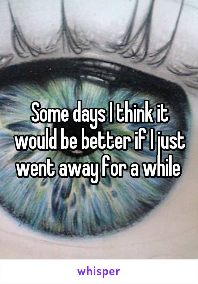 Some days I think it would be better if I just went away for a while 