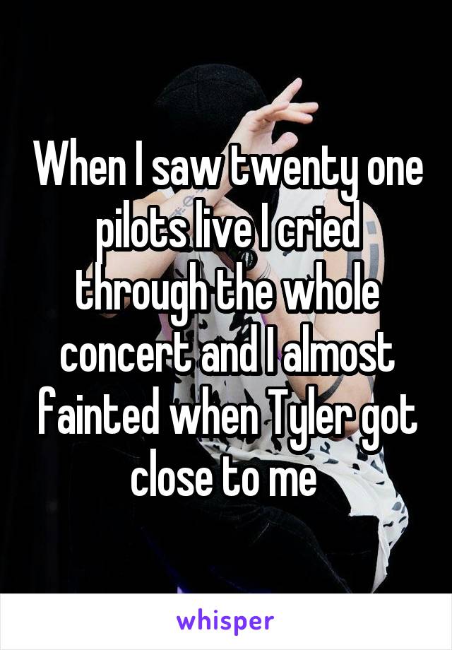 When I saw twenty one pilots live I cried through the whole concert and I almost fainted when Tyler got close to me 