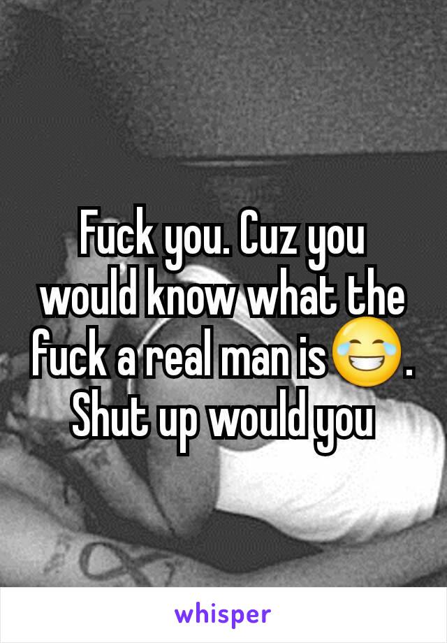 Fuck you. Cuz you would know what the fuck a real man is😂. Shut up would you