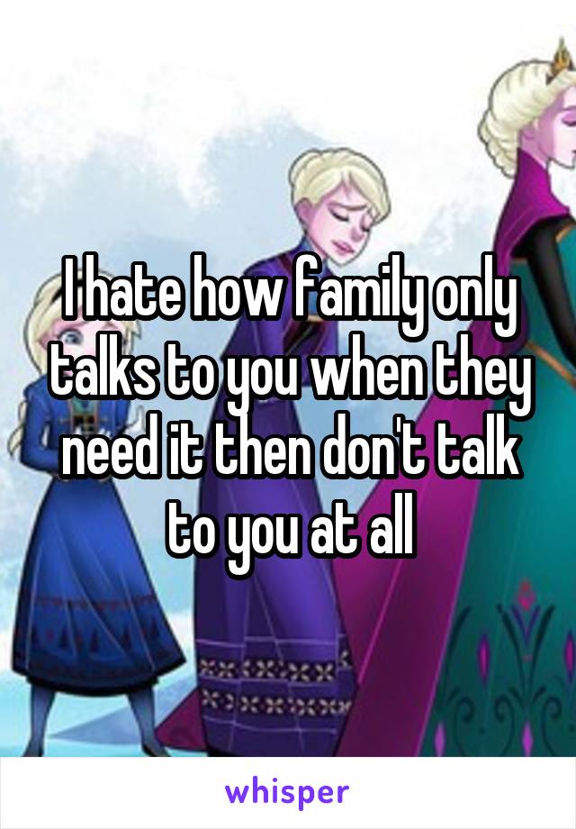 I hate how family only talks to you when they need it then don't talk to you at all