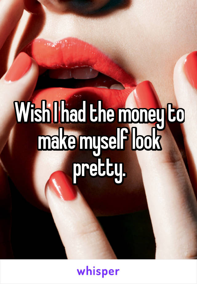 Wish I had the money to make myself look pretty.