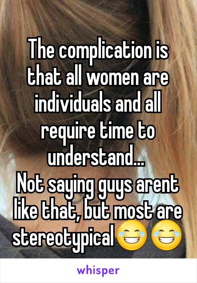 The complication is that all women are individuals and all require time to understand... 
Not saying guys arent like that, but most are stereotypical😂😂