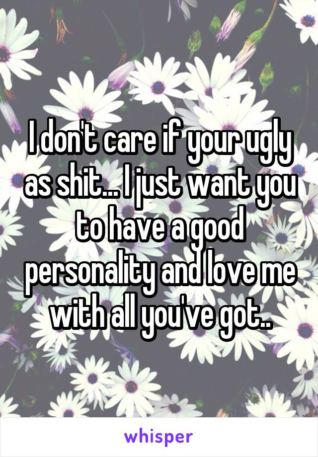 I don't care if your ugly as shit... I just want you to have a good personality and love me with all you've got..