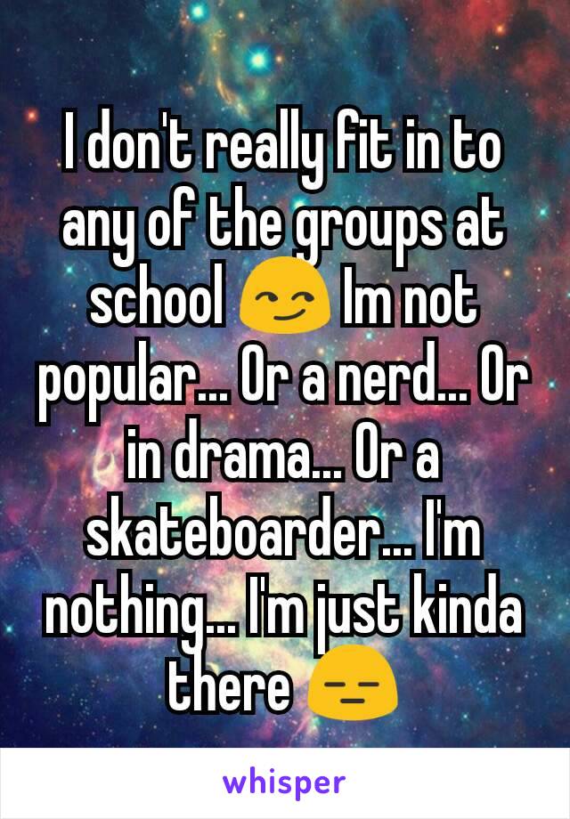 I don't really fit in to any of the groups at school 😏 Im not popular... Or a nerd... Or in drama... Or a skateboarder... I'm nothing... I'm just kinda there 😑