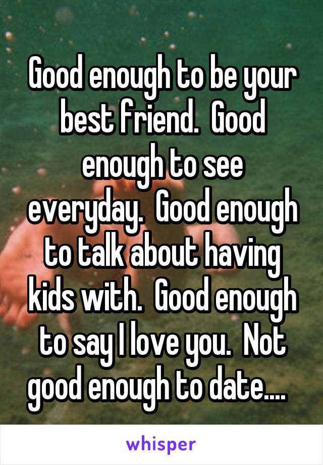 Good enough to be your best friend.  Good enough to see everyday.  Good enough to talk about having kids with.  Good enough to say I love you.  Not good enough to date....  