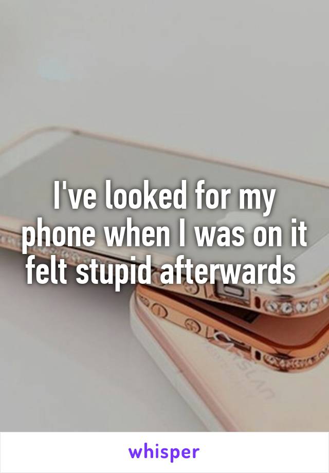 I've looked for my phone when I was on it felt stupid afterwards 