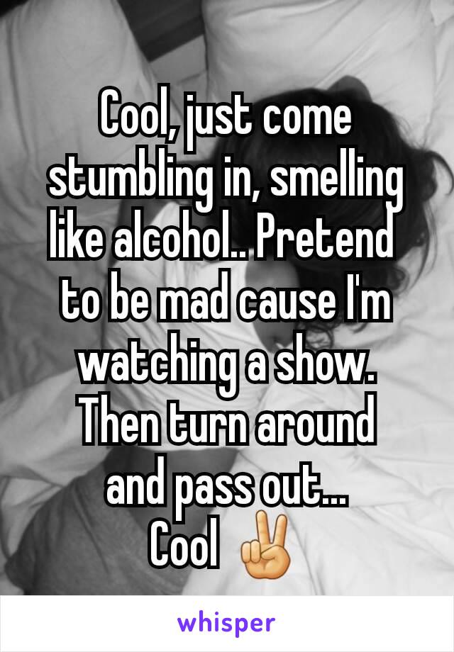 Cool, just come stumbling in, smelling like alcohol.. Pretend 
to be mad cause I'm watching a show.
Then turn around
 and pass out... 
Cool ✌