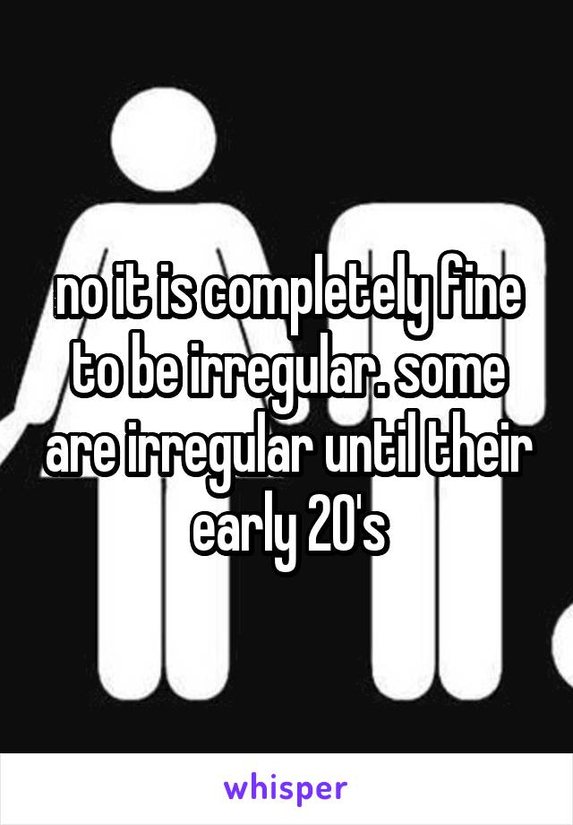 no it is completely fine to be irregular. some are irregular until their early 20's