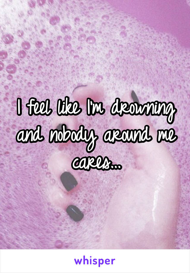 I feel like I'm drowning and nobody around me cares...