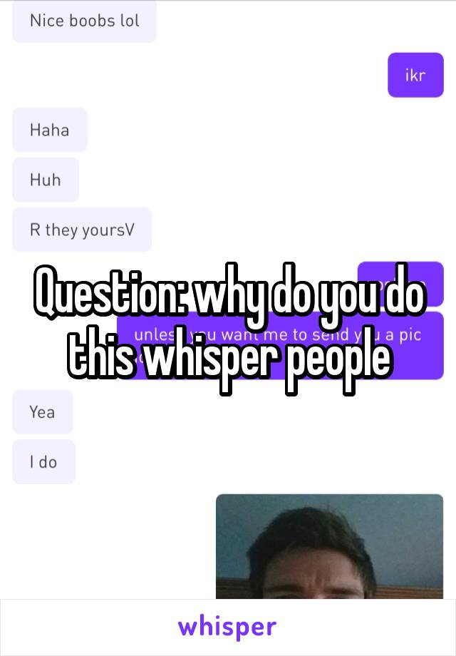 Question: why do you do this whisper people