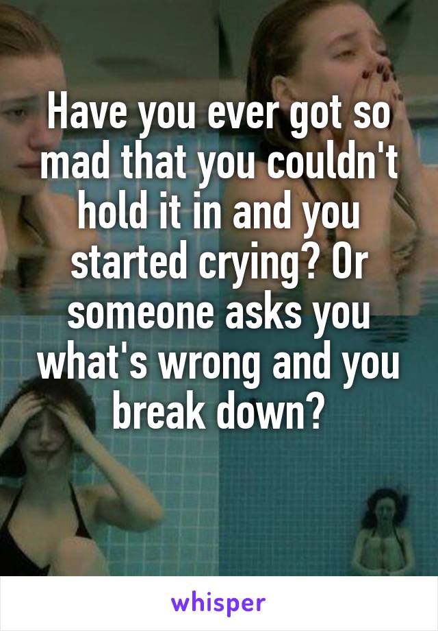 Have you ever got so mad that you couldn't hold it in and you started crying? Or someone asks you what's wrong and you break down?

