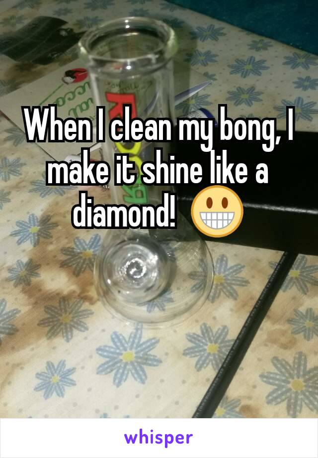 When I clean my bong, I make it shine like a diamond!  😀