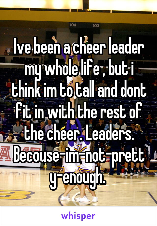 Ive been a cheer leader my whole life , but i think im to tall and dont fit in with the rest of the cheer. Leaders. Becouse-im-not-pretty-enough. 