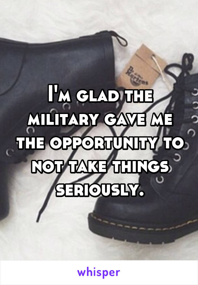 I'm glad the military gave me the opportunity to not take things seriously.