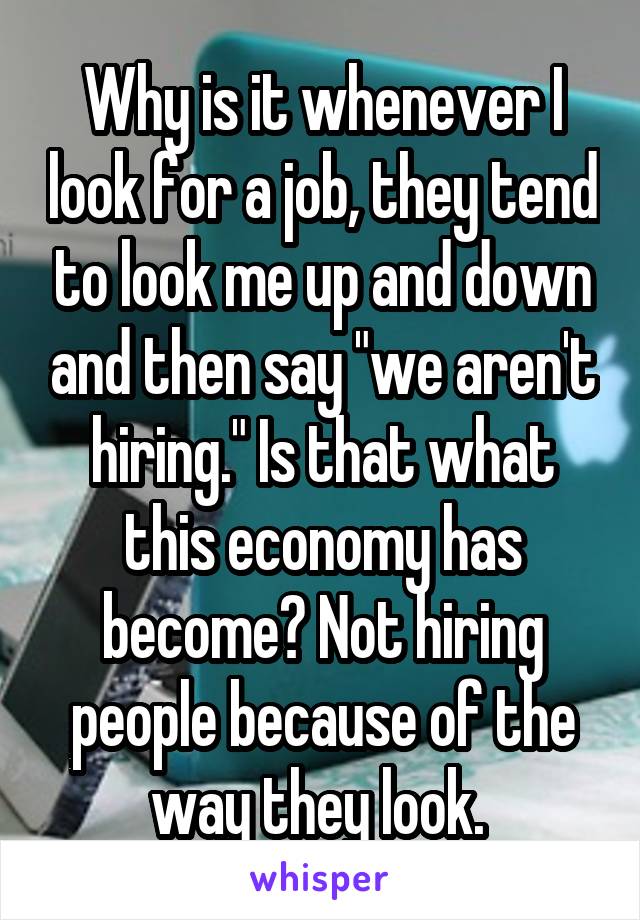 Why is it whenever I look for a job, they tend to look me up and down and then say "we aren't hiring." Is that what this economy has become? Not hiring people because of the way they look. 