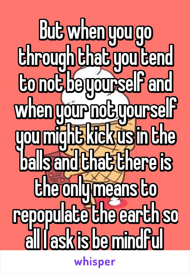 But when you go through that you tend to not be yourself and when your not yourself you might kick us in the balls and that there is the only means to repopulate the earth so all I ask is be mindful 