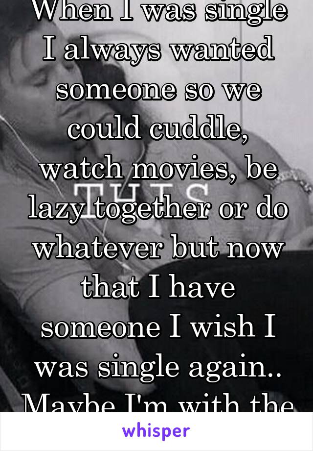 When I was single I always wanted someone so we could cuddle, watch movies, be lazy together or do whatever but now that I have someone I wish I was single again.. Maybe I'm with the wrong person.