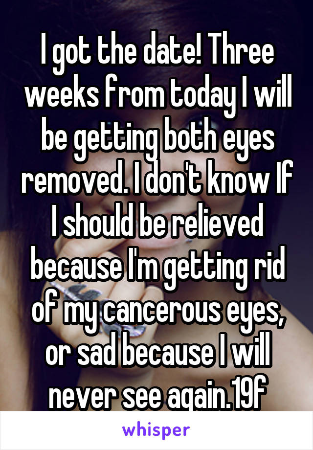 I got the date! Three weeks from today I will be getting both eyes removed. I don't know If I should be relieved because I'm getting rid of my cancerous eyes, or sad because I will never see again.19f