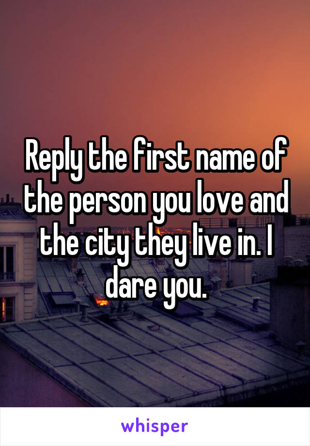 Reply the first name of the person you love and the city they live in. I dare you.