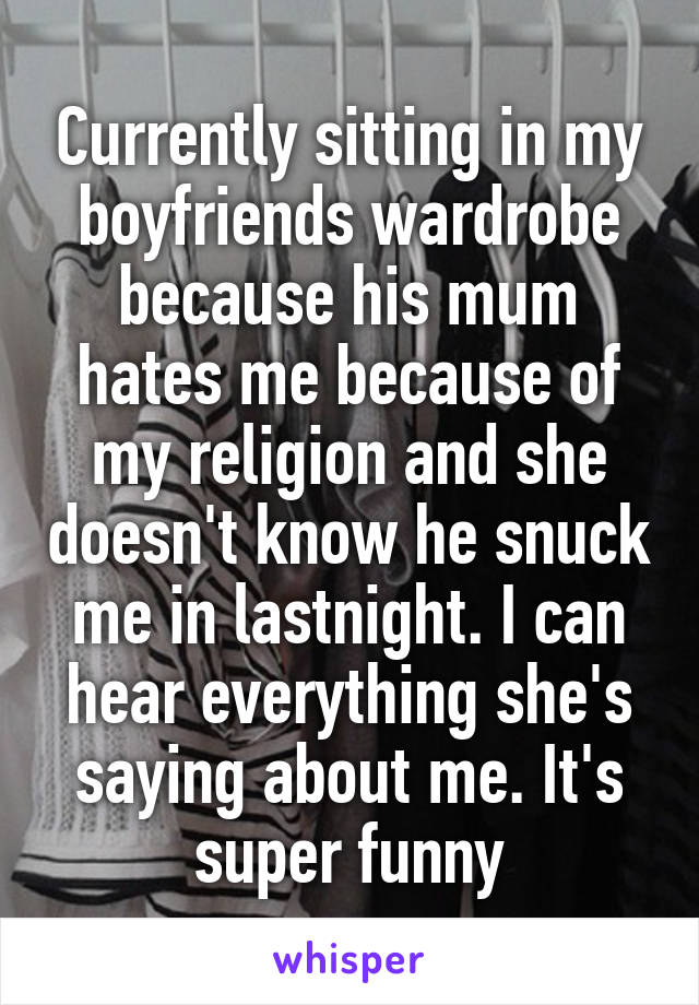 Currently sitting in my boyfriends wardrobe because his mum hates me because of my religion and she doesn't know he snuck me in lastnight. I can hear everything she's saying about me. It's super funny