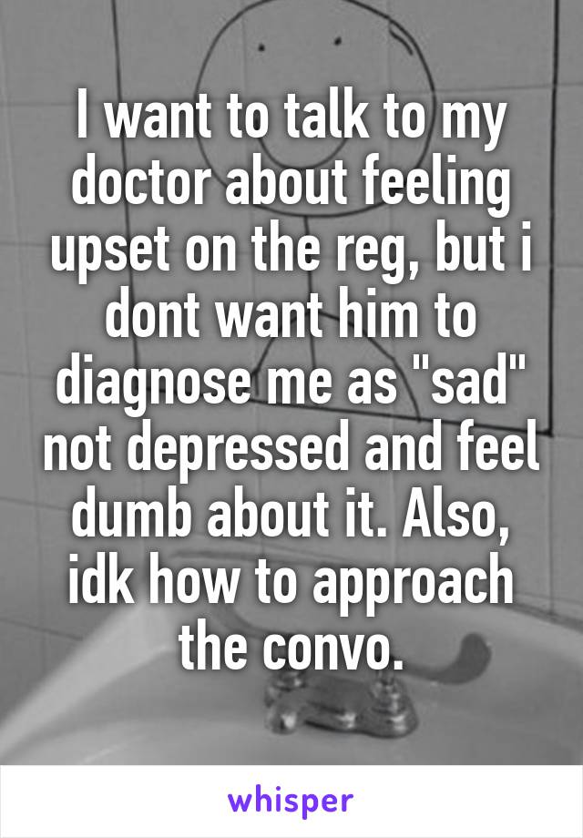 I want to talk to my doctor about feeling upset on the reg, but i dont want him to diagnose me as "sad" not depressed and feel dumb about it. Also, idk how to approach the convo.
