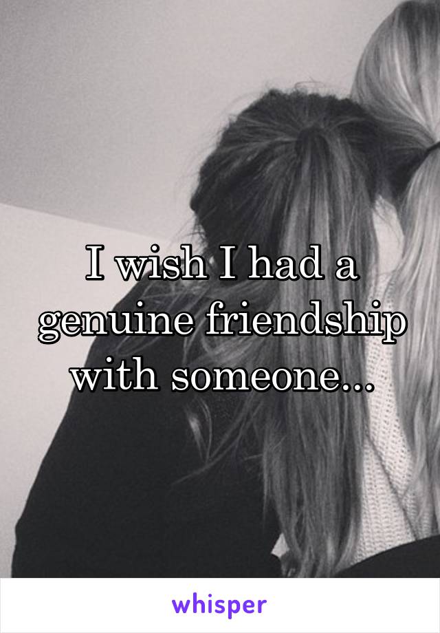 I wish I had a genuine friendship with someone...