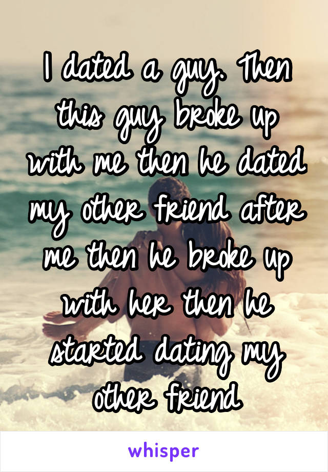 I dated a guy. Then this guy broke up with me then he dated my other friend after me then he broke up with her then he started dating my other friend