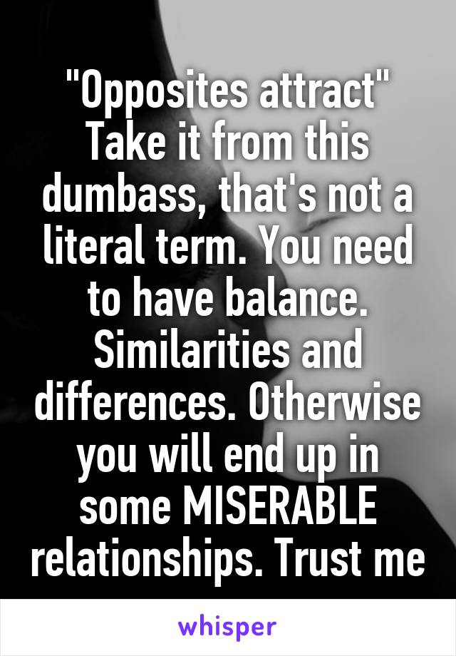 "Opposites attract"
Take it from this dumbass, that's not a literal term. You need to have balance. Similarities and differences. Otherwise you will end up in some MISERABLE relationships. Trust me